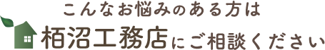 こんなお悩みのある方は栢沼工務店にご相談ください 